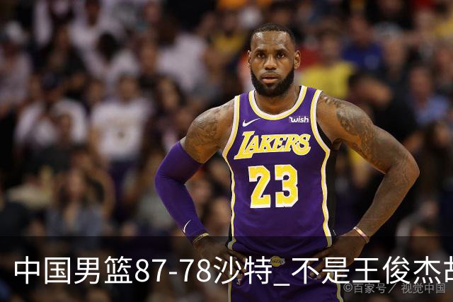 中国男篮87-78沙特 不是王俊杰胡金秋 他才是全场最佳 30+7带队起飞